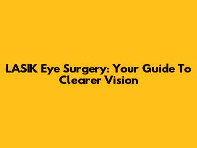 LASIK Eye Surgery: Your Guide To Clearer Vision