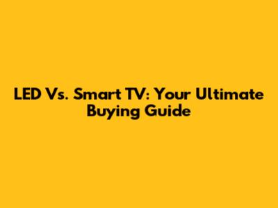 LED Vs. Smart TV: Your Ultimate Buying Guide