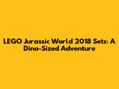 LEGO Jurassic World 2018 Sets: A Dino-Sized Adventure