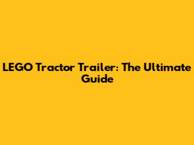 LEGO Tractor Trailer: The Ultimate Guide