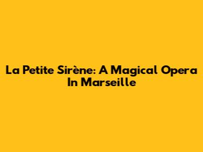 La Petite Sirène: A Magical Opera In Marseille