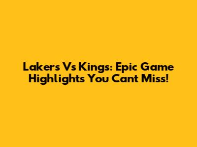 Lakers Vs Kings: Epic Game Highlights You Can't Miss!