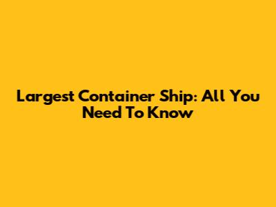 Largest Container Ship: All You Need To Know