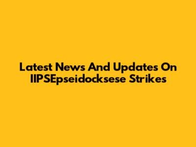 Latest News And Updates On IIPSEpseidocksese Strikes