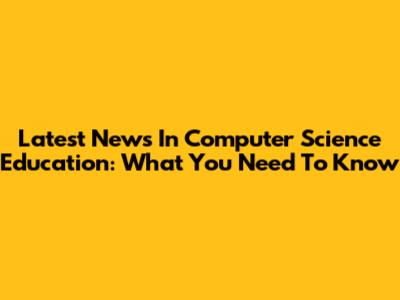 Latest News In Computer Science Education: What You Need To Know