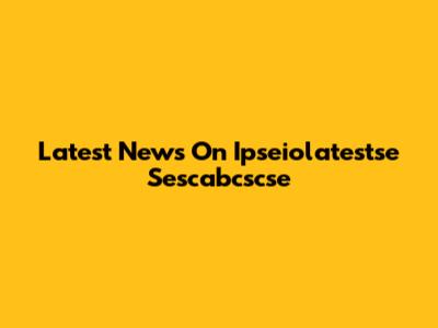 Latest News On Ipseiolatestse Sescabcscse