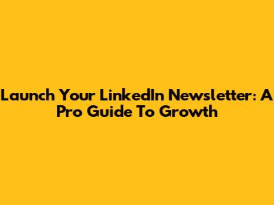 Launch Your LinkedIn Newsletter: A Pro Guide To Growth
