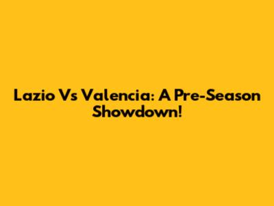 Lazio Vs Valencia: A Pre-Season Showdown!