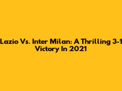 Lazio Vs. Inter Milan: A Thrilling 3-1 Victory In 2021