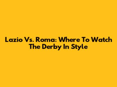 Lazio Vs. Roma: Where To Watch The Derby In Style