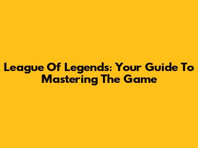 League Of Legends: Your Guide To Mastering The Game