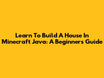 Learn To Build A House In Minecraft Java: A Beginner's Guide