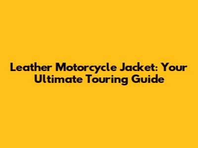 Leather Motorcycle Jacket: Your Ultimate Touring Guide