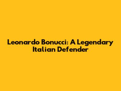 Leonardo Bonucci: A Legendary Italian Defender