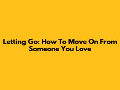Letting Go: How To Move On From Someone You Love