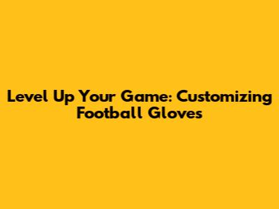Level Up Your Game: Customizing Football Gloves
