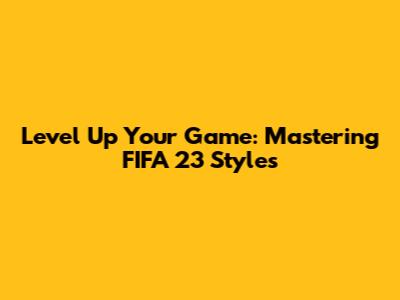 Level Up Your Game: Mastering FIFA 23 Styles