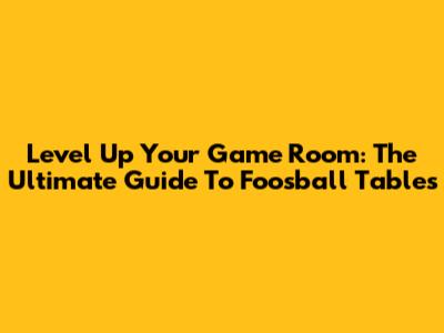 Level Up Your Game Room: The Ultimate Guide To Foosball Tables
