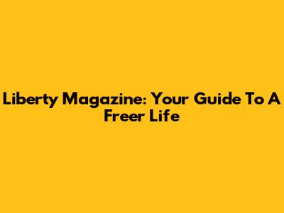 Liberty Magazine: Your Guide To A Freer Life
