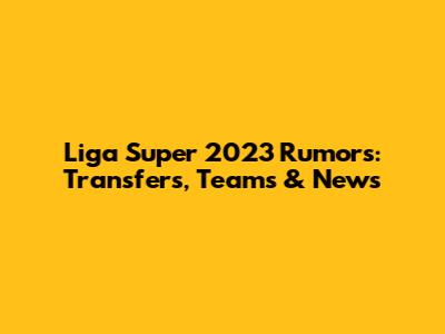 Liga Super 2023 Rumors: Transfers, Teams & News