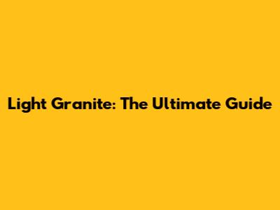 Light Granite: The Ultimate Guide