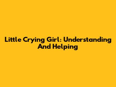 Little Crying Girl: Understanding And Helping