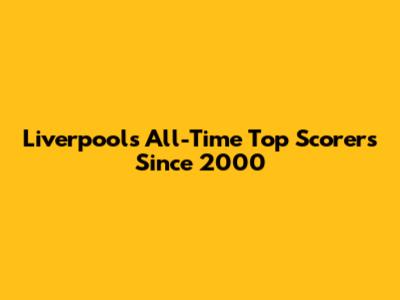 Liverpool's All-Time Top Scorers Since 2000