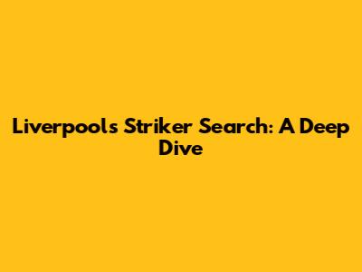 Liverpool's Striker Search: A Deep Dive