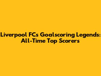 Liverpool FC's Goalscoring Legends: All-Time Top Scorers