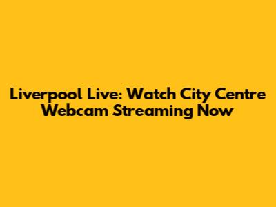 Liverpool Live: Watch City Centre Webcam Streaming Now