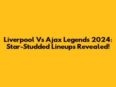 Liverpool Vs Ajax Legends 2024: Star-Studded Lineups Revealed!