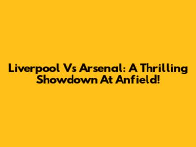 Liverpool Vs Arsenal: A Thrilling Showdown At Anfield!