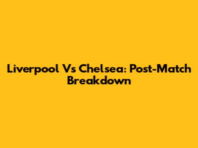 Liverpool Vs Chelsea: Post-Match Breakdown