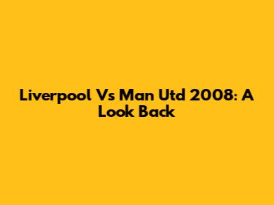 Liverpool Vs Man Utd 2008: A Look Back