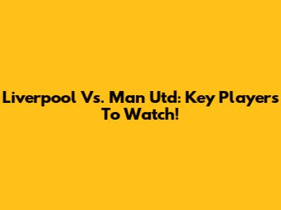Liverpool Vs. Man Utd: Key Players To Watch!