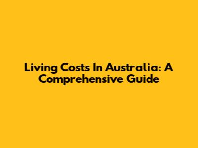 Living Costs In Australia: A Comprehensive Guide