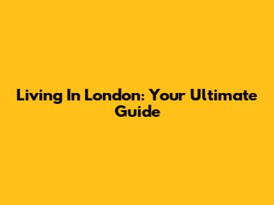 Living In London: Your Ultimate Guide