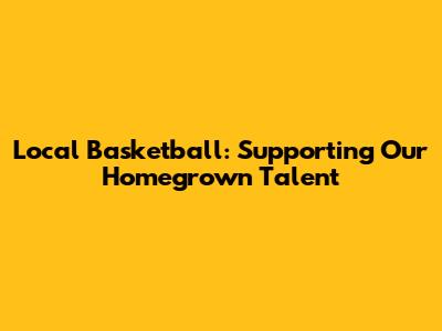 Local Basketball: Supporting Our Homegrown Talent