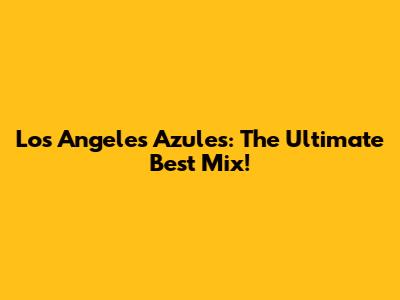 Los Angeles Azules: The Ultimate Best Mix!