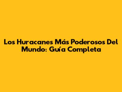 Los Huracanes Más Poderosos Del Mundo: Guía Completa