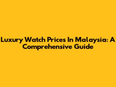 Luxury Watch Prices In Malaysia: A Comprehensive Guide