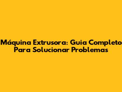 Máquina Extrusora: Guia Completo Para Solucionar Problemas