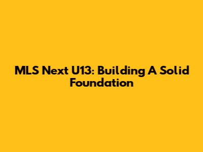 MLS Next U13: Building A Solid Foundation
