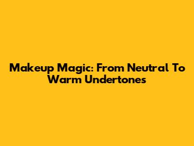 Makeup Magic: From Neutral To Warm Undertones