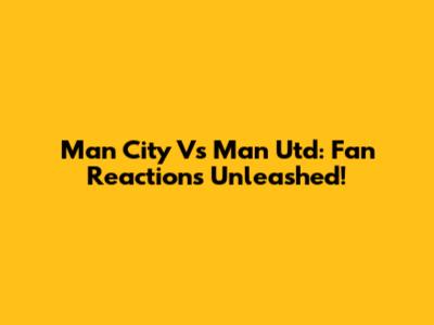 Man City Vs Man Utd: Fan Reactions Unleashed!