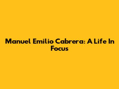 Manuel Emilio Cabrera: A Life In Focus