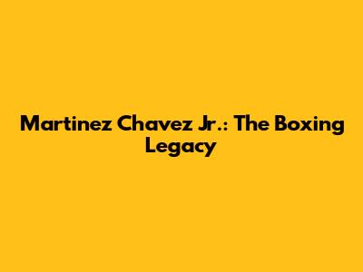 Martinez Chavez Jr.: The Boxing Legacy