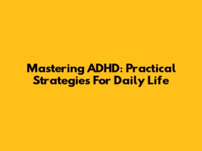 Mastering ADHD: Practical Strategies For Daily Life