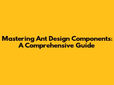 Mastering Ant Design Components: A Comprehensive Guide