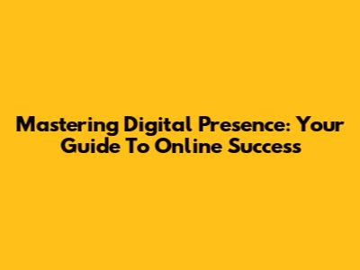 Mastering Digital Presence: Your Guide To Online Success